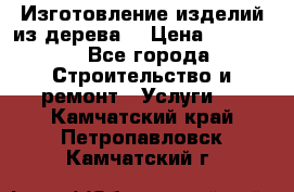 Изготовление изделий из дерева  › Цена ­ 10 000 - Все города Строительство и ремонт » Услуги   . Камчатский край,Петропавловск-Камчатский г.